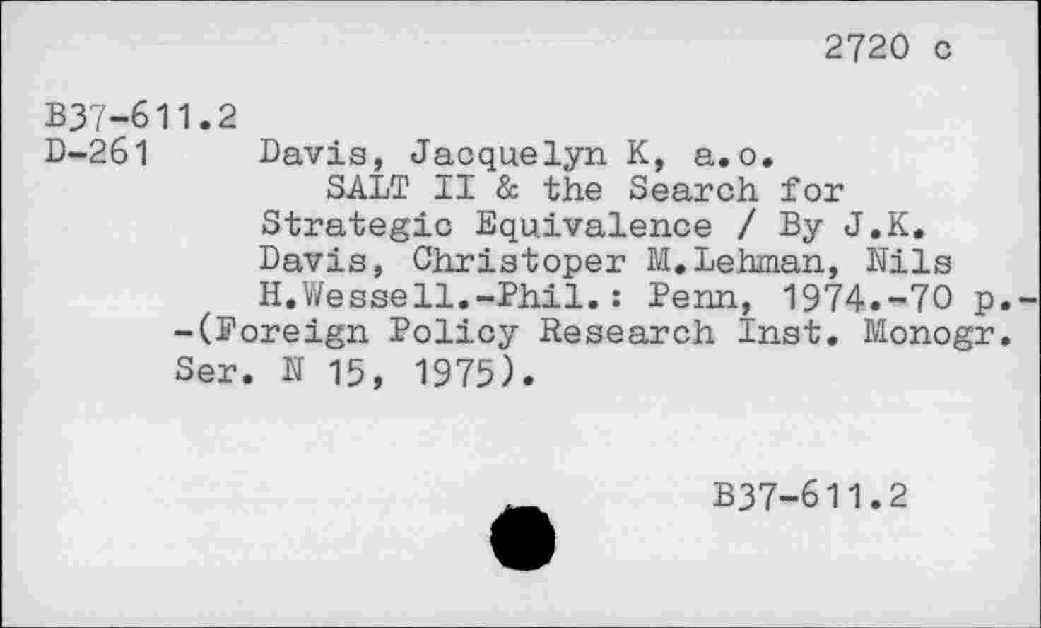 ﻿2720 c
B37-611.2
D-261 Davis, Jacquelyn K, a.o.
SALT II & the Search for Strategic Equivalence / By J.K. Davis, Christoper M.Lehman, Nils H.Wessell.-Phil.: Penn, 1974.-70 p. -(Poreign Policy Research Inst. Monogr. Ser. N 15, 1975).
B37-611.2